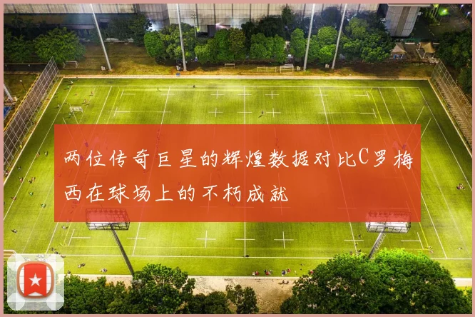 两位传奇巨星的辉煌数据对比C罗梅西在球场上的不朽成就