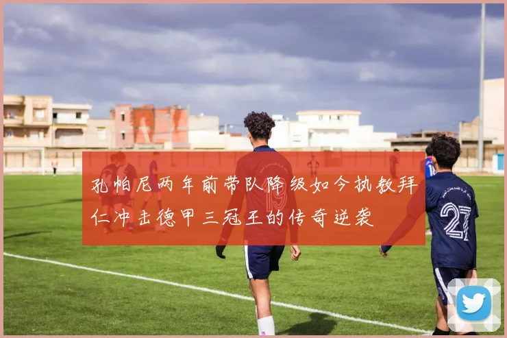 孔帕尼两年前带队降级如今执教拜仁冲击德甲三冠王的传奇逆袭