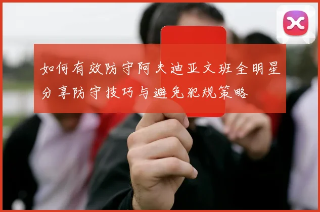如何有效防守阿夫迪亚文班全明星分享防守技巧与避免犯规策略