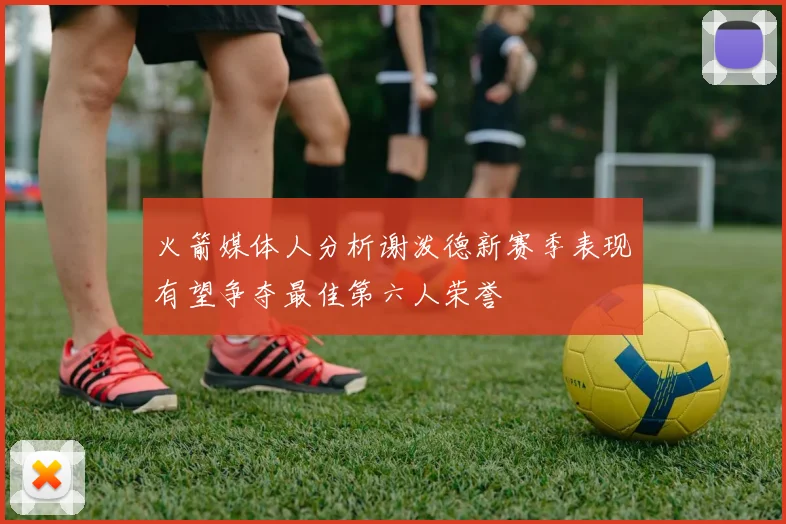 火箭媒体人分析谢泼德新赛季表现有望争夺最佳第六人荣誉