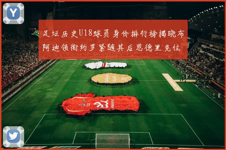足坛历史U18球员身价排行榜揭晓布阿迪领衔约罗紧随其后恩德里克位列第三