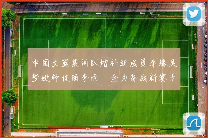 中国女篮集训队增补新成员李缘吴梦婕钟佳丽李雨汧全力备战新赛季