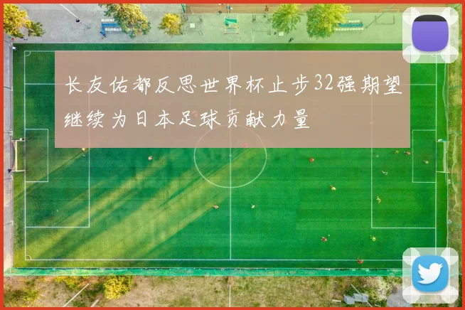 长友佑都反思世界杯止步32强期望继续为日本足球贡献力量