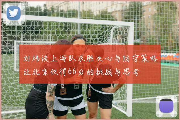 刘炜谈上海队求胜决心与防守策略让北京仅得66分的挑战与思考