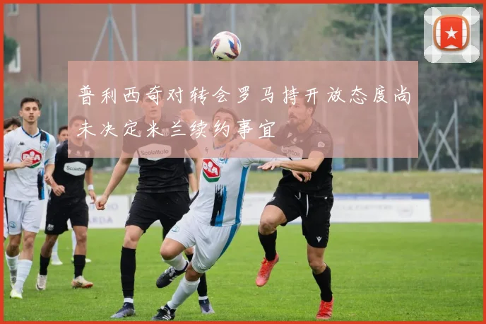 普利西奇对转会罗马持开放态度尚未决定米兰续约事宜