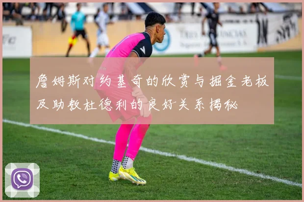 詹姆斯对约基奇的欣赏与掘金老板及助教杜德利的良好关系揭秘