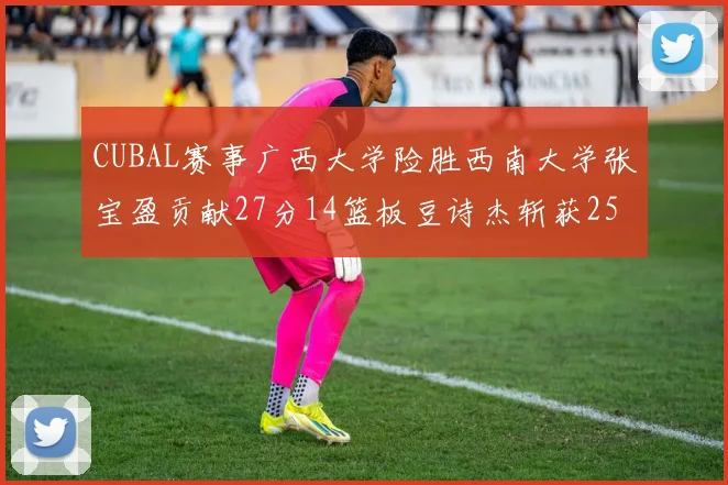 CUBAL赛事广西大学险胜西南大学张宝盈贡献27分14篮板豆诗杰斩获25分