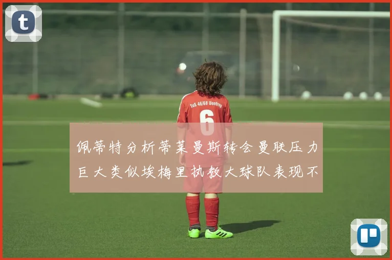 佩蒂特分析蒂莱曼斯转会曼联压力巨大类似埃梅里执教大球队表现不佳