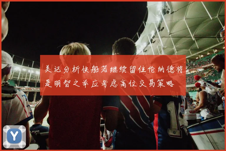 美记分析快船若继续留住伦纳德将是明智之举应考虑高位交易策略