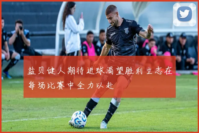 盐贝健人期待进球渴望胜利立志在每场比赛中全力以赴