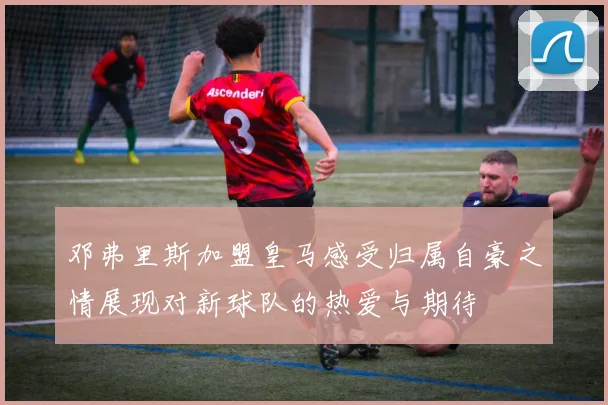 邓弗里斯加盟皇马感受归属自豪之情展现对新球队的热爱与期待