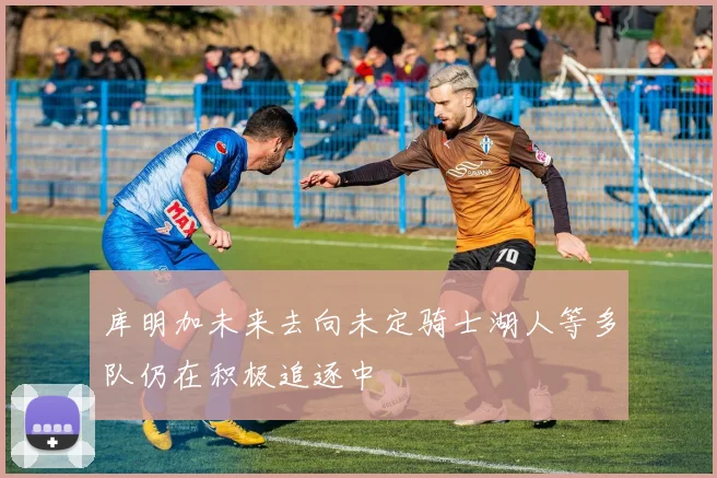 库明加未来去向未定骑士湖人等多队仍在积极追逐中