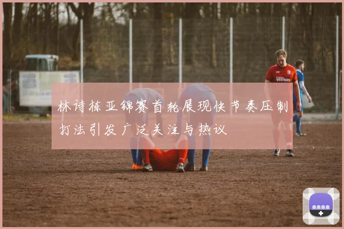 林诗栋亚锦赛首轮展现快节奏压制打法引发广泛关注与热议