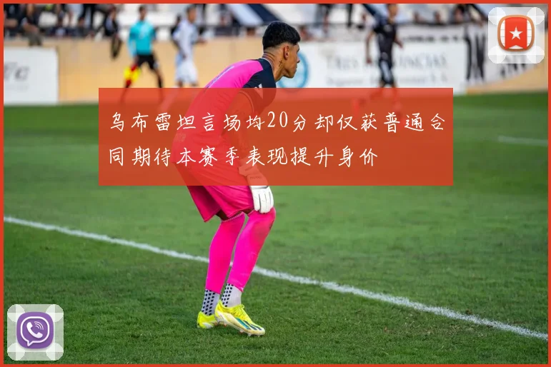 乌布雷坦言场均20分却仅获普通合同期待本赛季表现提升身价