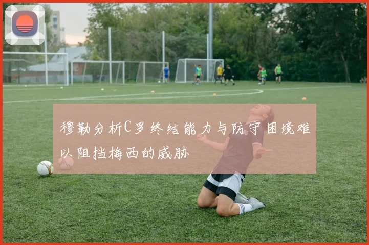 穆勒分析C罗终结能力与防守困境难以阻挡梅西的威胁