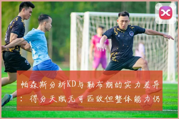 帕森斯分析KD与勒布朗的实力差异：得分天赋无可匹敌但整体能力仍逊一筹