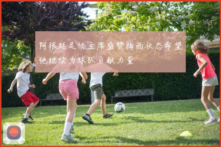 阿根廷足协主席盛赞梅西状态希望他继续为球队贡献力量