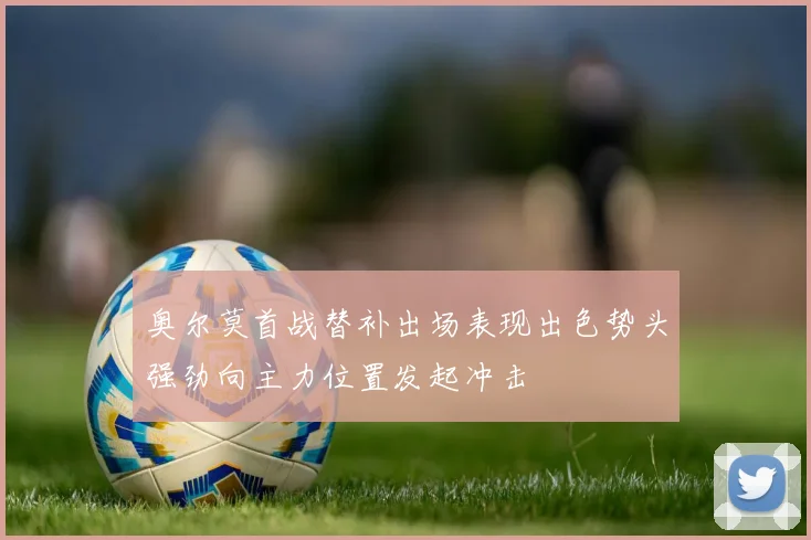 奥尔莫首战替补出场表现出色势头强劲向主力位置发起冲击