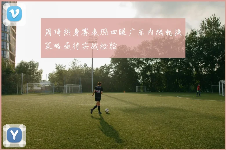 周琦热身赛表现回暖广东内线轮换策略亟待实战检验