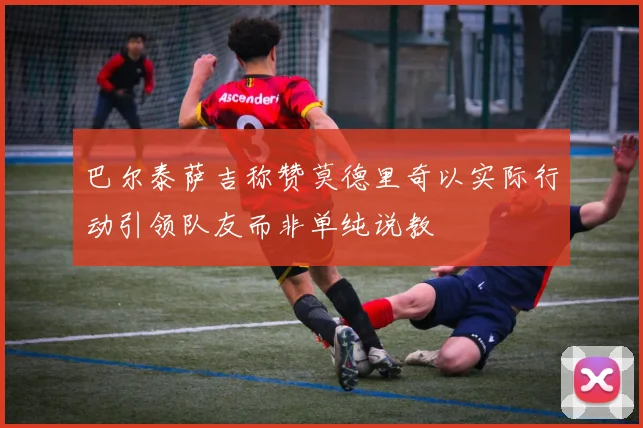 巴尔泰萨吉称赞莫德里奇以实际行动引领队友而非单纯说教