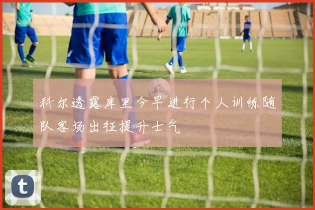 科尔透露库里今早进行个人训练随队客场出征提升士气