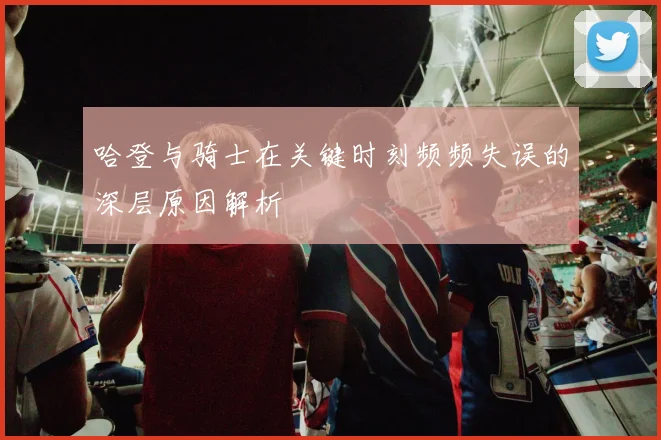 哈登与骑士在关键时刻频频失误的深层原因解析