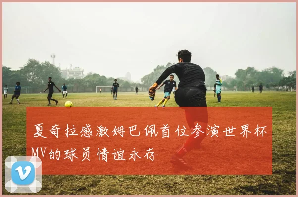夏奇拉感激姆巴佩首位参演世界杯MV的球员情谊永存