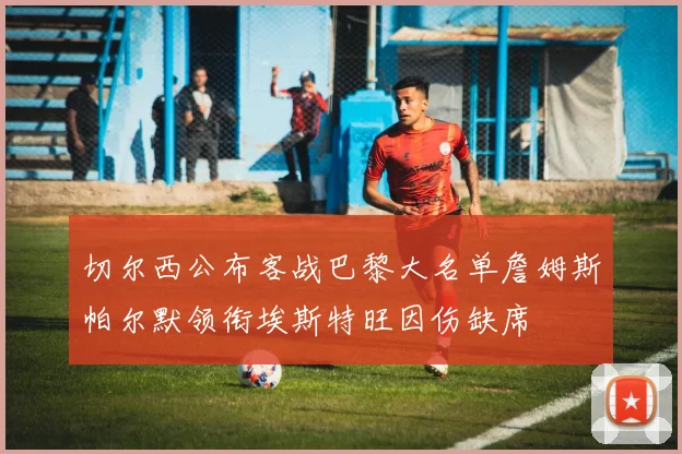 切尔西公布客战巴黎大名单詹姆斯帕尔默领衔埃斯特旺因伤缺席