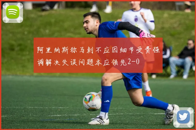 阿里纳斯称马刺不应因细节受责强调解决失误问题本应领先2-0