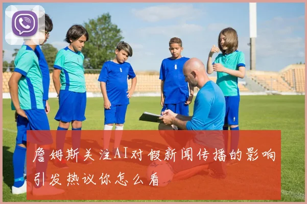 詹姆斯关注AI对假新闻传播的影响引发热议你怎么看