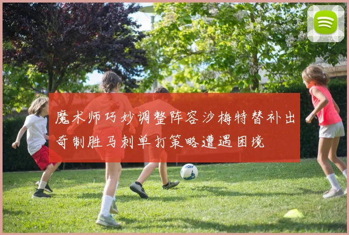 魔术师巧妙调整阵容沙梅特替补出奇制胜马刺单打策略遭遇困境