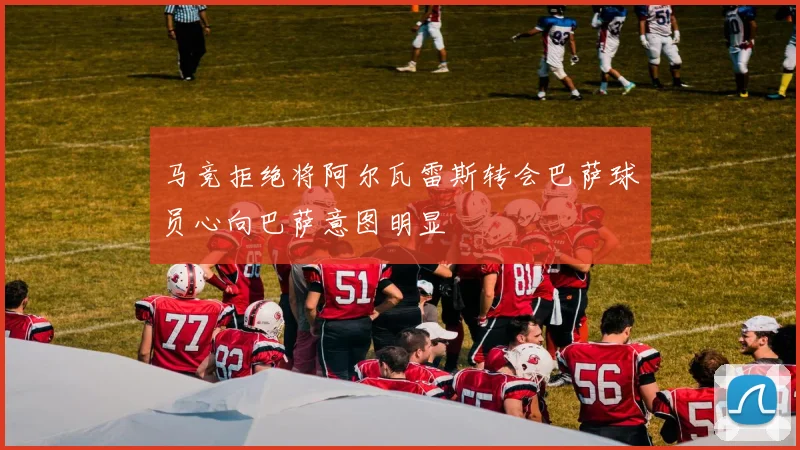 马竞拒绝将阿尔瓦雷斯转会巴萨球员心向巴萨意图明显