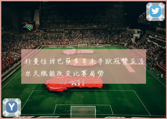 科曼惊讶巴萨多年未夺欧冠赞亚马尔天赋能改变比赛局势