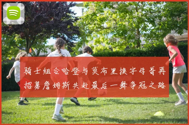 骑士组合哈登与莫布里换字母哥再招募詹姆斯共赴最后一舞争冠之路